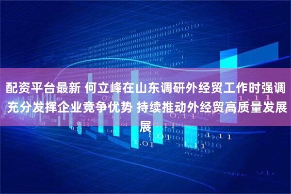 配资平台最新 何立峰在山东调研外经贸工作时强调 充分发挥企业竞争优势 持续推动外经贸高质量发展