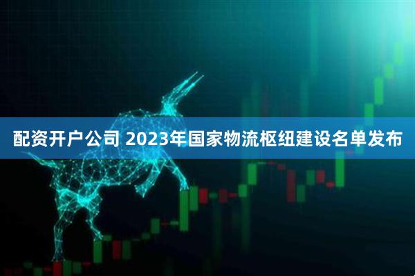 配资开户公司 2023年国家物流枢纽建设名单发布