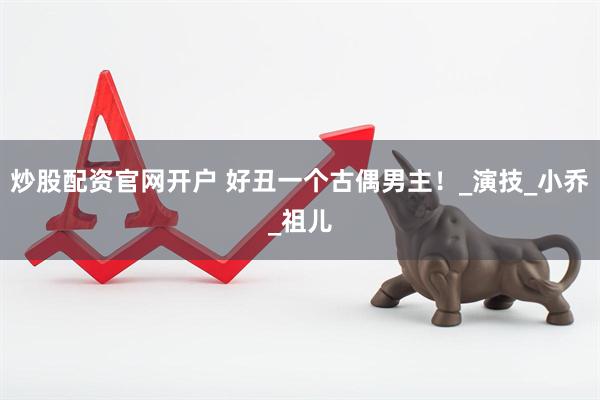 炒股配资官网开户 好丑一个古偶男主！_演技_小乔_祖儿