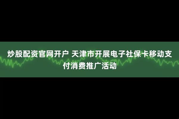 炒股配资官网开户 天津市开展电子社保卡移动支付消费推广活动
