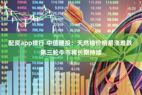 配资app排行 中信建投：天然铀价格易涨难跌 第三轮牛市将长期持续