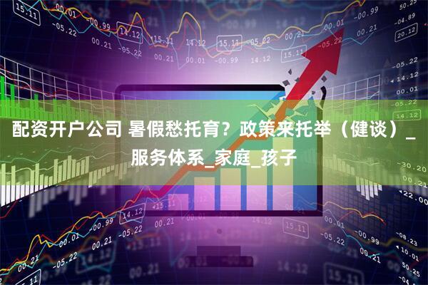 配资开户公司 暑假愁托育？政策来托举（健谈）_服务体系_家庭_孩子