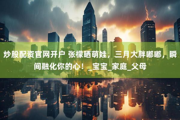炒股配资官网开户 张檬晒萌娃，三月大胖嘟嘟，瞬间融化你的心！_宝宝_家庭_父母