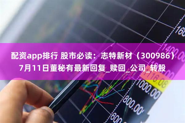 配资app排行 股市必读：志特新材（300986）7月11日董秘有最新回复_赎回_公司_转股