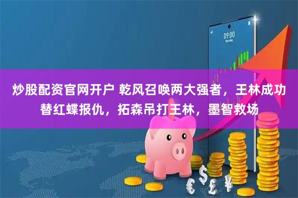 炒股配资官网开户 乾风召唤两大强者，王林成功替红蝶报仇，拓森吊打王林，墨智救场