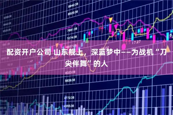 配资开户公司 山东舰上，深蓝梦中——为战机“刀尖伴舞”的人