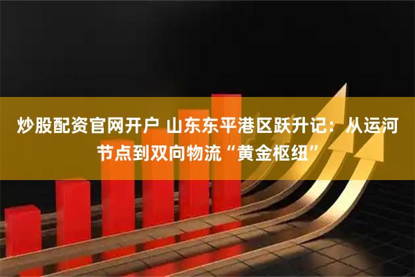 炒股配资官网开户 山东东平港区跃升记：从运河节点到双向物流“黄金枢纽”