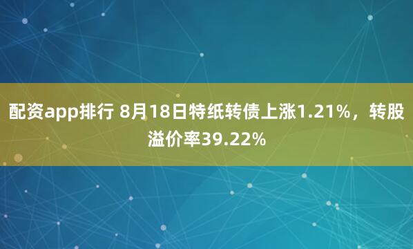 配资app排行 8月18日特纸转债上涨1.21%，转股溢价率39.22%