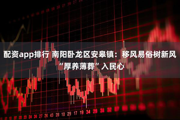 配资app排行 南阳卧龙区安皋镇：移风易俗树新风 “厚养薄葬”入民心