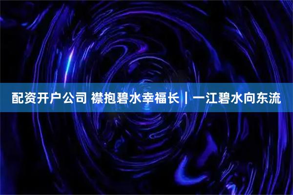 配资开户公司 襟抱碧水幸福长｜一江碧水向东流
