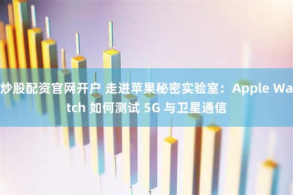 炒股配资官网开户 走进苹果秘密实验室：Apple Watch 如何测试 5G 与卫星通信