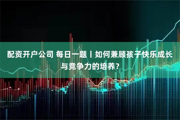 配资开户公司 每日一题丨如何兼顾孩子快乐成长与竞争力的培养？