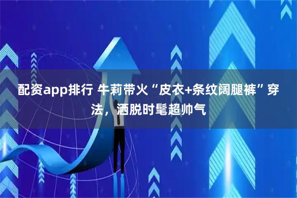 配资app排行 牛莉带火“皮衣+条纹阔腿裤”穿法，洒脱时髦超帅气