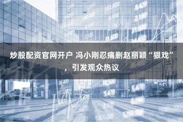 炒股配资官网开户 冯小刚忍痛删赵丽颖“狠戏”，引发观众热议