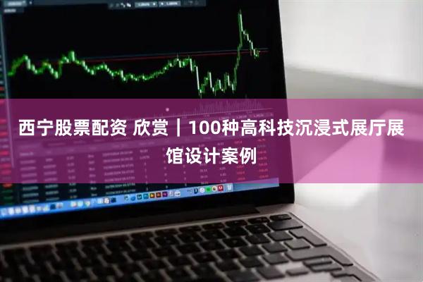 西宁股票配资 欣赏｜100种高科技沉浸式展厅展馆设计案例