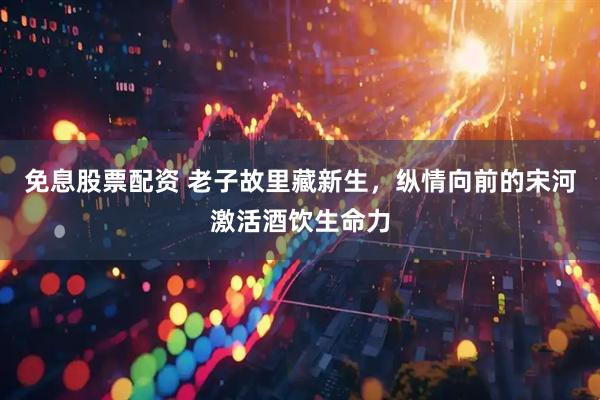 免息股票配资 老子故里藏新生，纵情向前的宋河激活酒饮生命力