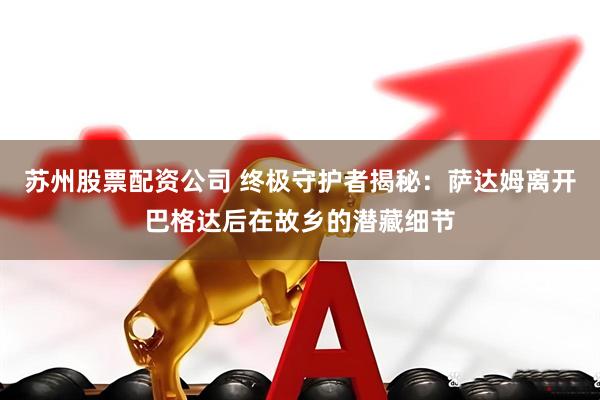 苏州股票配资公司 终极守护者揭秘：萨达姆离开巴格达后在故乡的潜藏细节