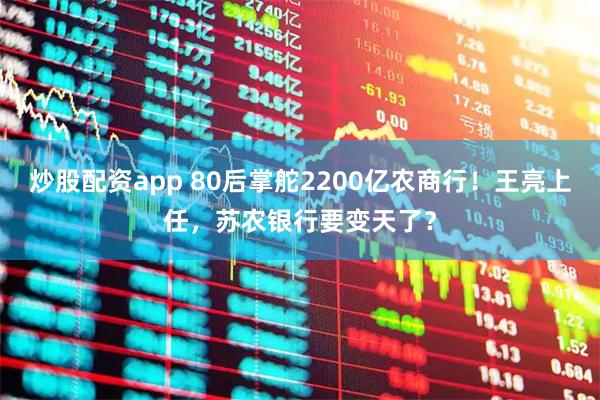 炒股配资app 80后掌舵2200亿农商行！王亮上任，苏农银行要变天了？