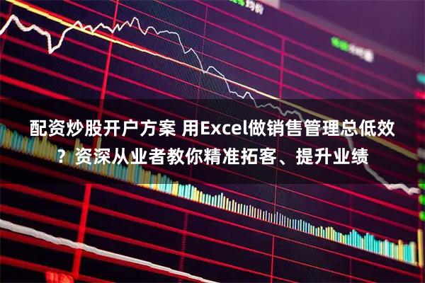配资炒股开户方案 用Excel做销售管理总低效？资深从业者教你精准拓客、提升业绩